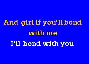 And girl if you'll bond

with me
I'll bond With you