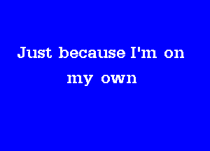 Just because I'm on

my own