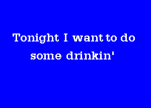 Tonight I want to do

some drinkin'