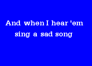 And WhenI hear 'em

sing a sad song