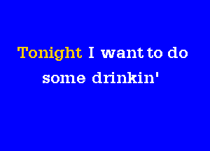Tonight I want to do

some drinkin'
