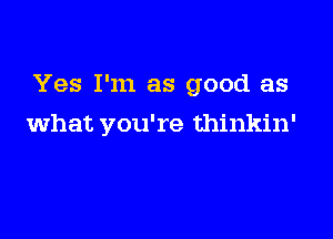 Yes I'm as good as

what you're thinkin'