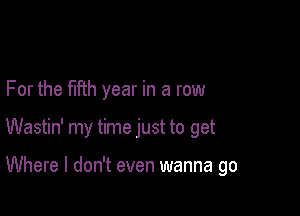 For the fifth year in a row

Wastin' my time just to get

Where I don't even wanna go