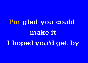 I'm glad you could
make it

I hoped you'd get by