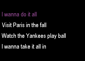 I wanna do it all

Visit Paris in the fall

Watch the Yankees play ball

I wanna take it all in