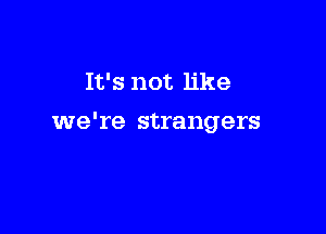 It's not like

we're strangers