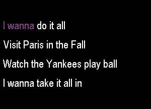 I wanna do it all

Visit Paris in the Fall

Watch the Yankees play ball

I wanna take it all in