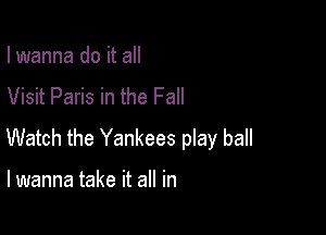 I wanna do it all

Visit Paris in the Fall

Watch the Yankees play ball

I wanna take it all in