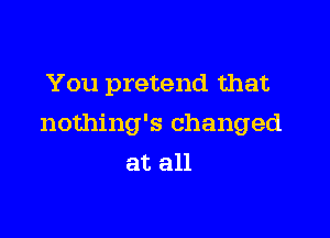 You pretend that

nothing's changed
at all