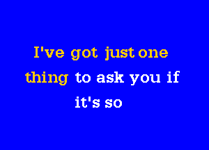 I've got just one

thing to ask you if

it's so