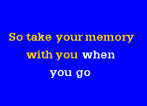 So take your memory

With you When

you go