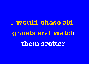 I would chase old

ghosts and watch

them scatter