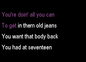 You're doin' all you can

To get in them old jeans

You want that body back

You had at seventeen