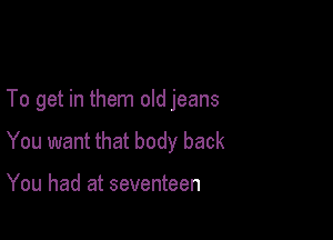 To get in them old jeans

You want that body back

You had at seventeen