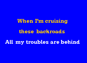 When I'm cruising
these backroads

All my troubles are behind