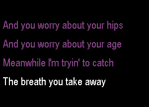 And you worry about your hips
And you worry about your age

Meanwhile I'm tryin' to catch

The breath you take away