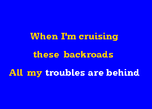 When I'm cruising
these backroads

All my troubles are behind