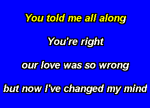 You toId me all along
You're right

our love was so wrong

but now I've changed my mind