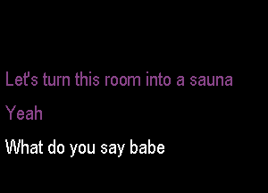 Lefs turn this room into a sauna
Yeah

What do you say babe