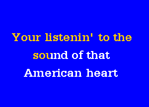 Your listenin' to the

sound of that

American heart