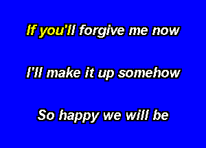 Ifyou'H forgive me now

I'll make it up somehow

So happy we win he