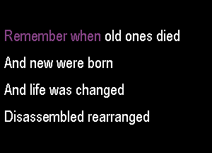 Remember when old ones died

And new were born

And life was changed

Disassembled rearranged