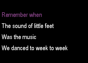 Remember when
The sound of little feet

Was the music

We danced to week to week