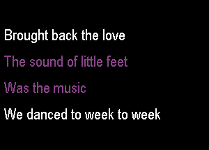 Brought back the love

The sound of little feet
Was the music

We danced to week to week