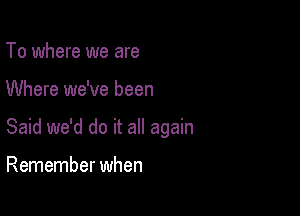 To where we are

Where we've been

Said we'd do it all again

Remember when