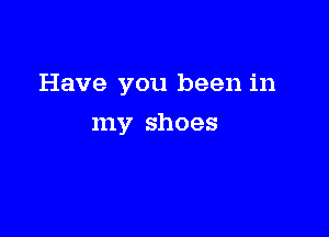 Have you been in

my shoes