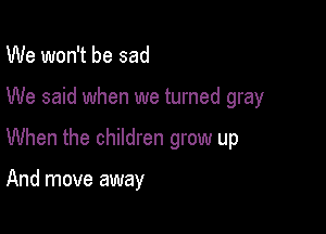 We won't be sad

We said when we turned gray

When the children grow up

And move away