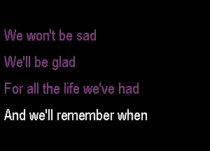 We won't be sad
We'll be glad

For all the life we've had

And we'll remember when