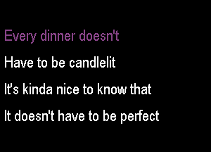 Every dinner doesn't
Have to be candlelit

lfs kinda nice to know that

It doesn't have to be perfect