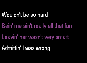 Wouldn't be so hard
Bein' me ain't really all that fun

Leavin' her wasn't very smart

Admittin' l was wrong