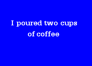 I poured two cups

of coffee