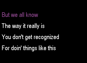 But we all know
The way it really is

You don't get recognized

For doin' things like this