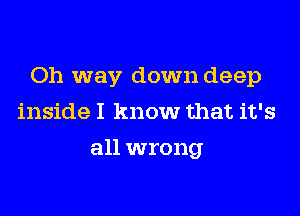 Oh way down deep
inside I know that it's
all wrong