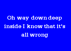 Oh way down deep
inside I know that it's
all wrong