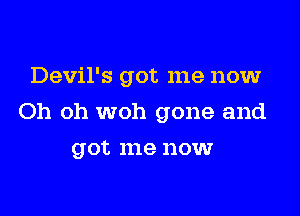 Devil's got me now

Oh oh woh gone and

got me now