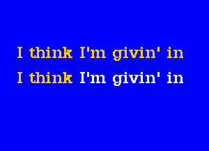 I think I'm givin' in
I think I'm givin' in