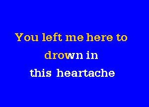 You left me here to

drown in
this heartache