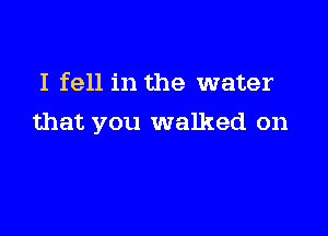 I fell in the water

that you walked on