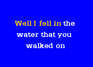 Well I fell in the

water that you

walked on