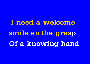 I need a welcome
smile an the grasp
Of a knowing hand