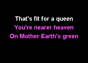 That's fit for a queen
You're nearer heaven

Oh Mother Earth's green