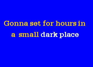 Gonna set for hours in
a small dark place
