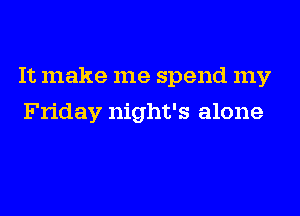 It make me spend my
Friday night's alone
