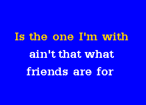 Is the one I'm with
ain't that What

friends are for
