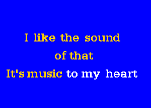 I like the sound
of that

It's music to my heart