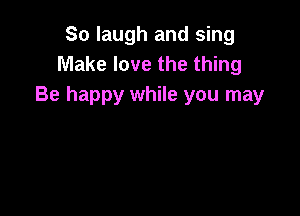 So laugh and sing
Make love the thing
Be happy while you may